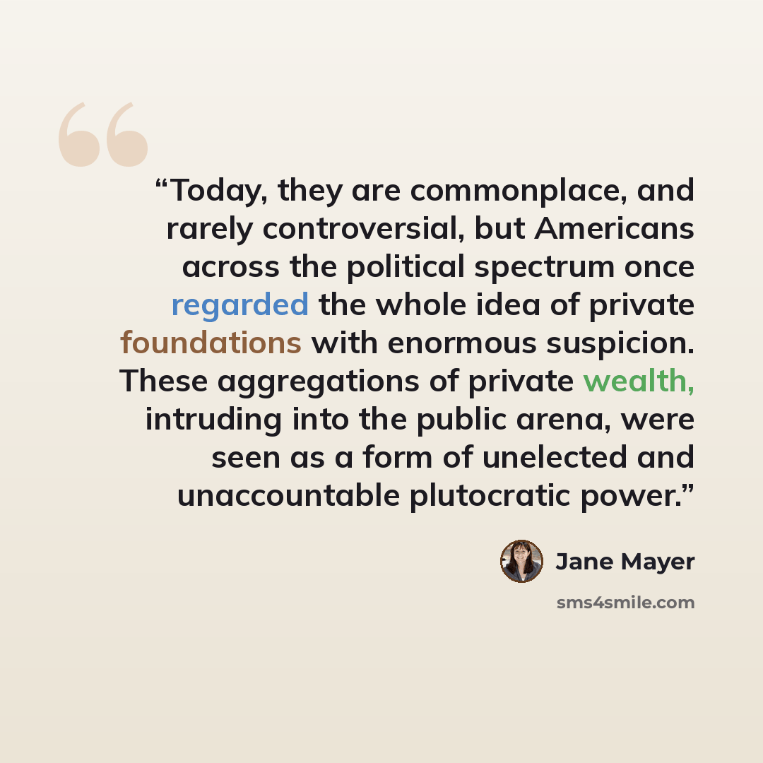 “Today, they are commonplace, and rarely controversial, but Americans across the political spectrum once regarded the whole idea of private foundations with enormous suspicion. These aggregations of private wealth, intruding into the public arena, were seen as a form of unelected and unaccountable…” quote by Jane Mayer