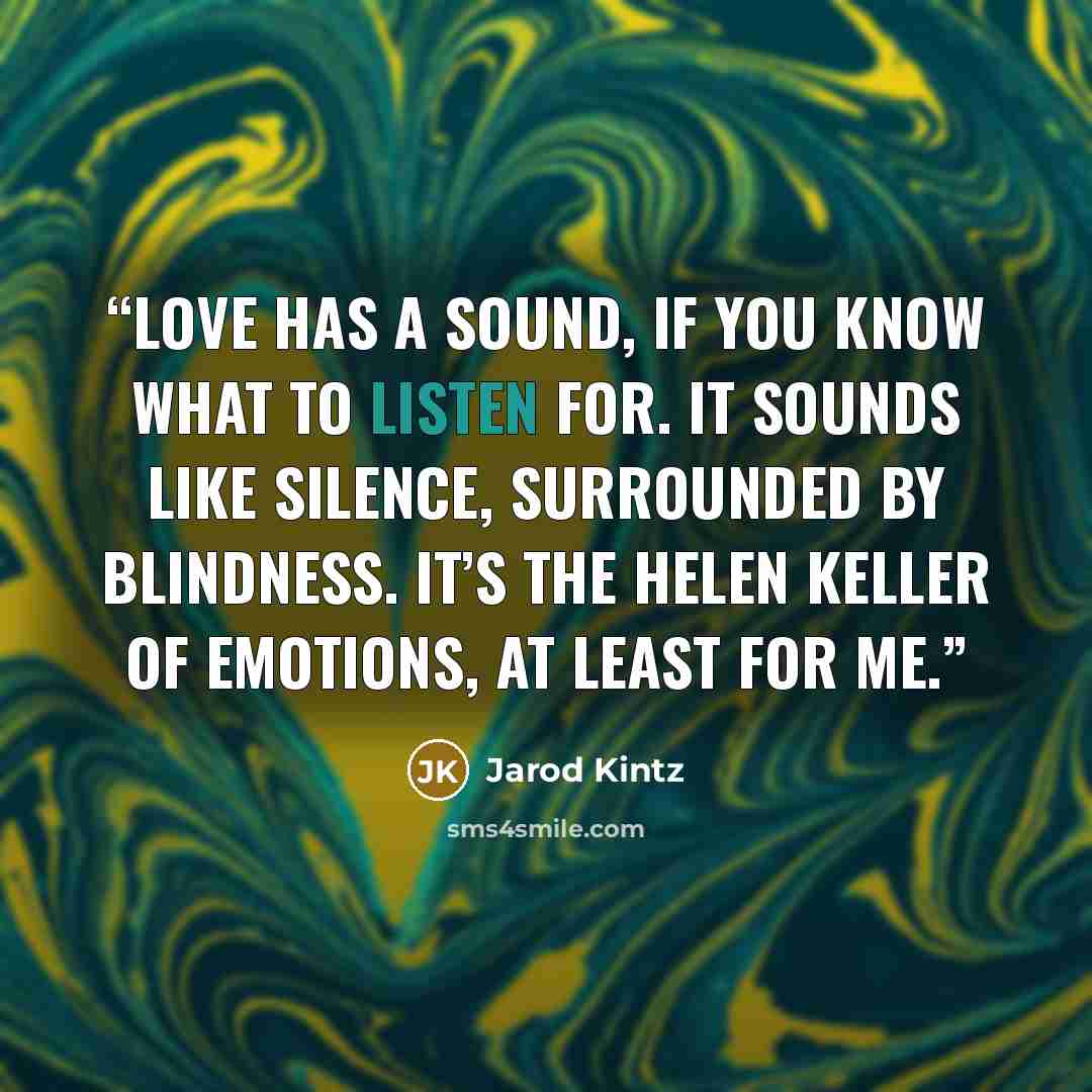 “Love has a sound, if you know what to listen for. It sounds like silence, surrounded by blindness. It’s the Helen Keller of emotions, at least for me.” quote by Jarod Kintz