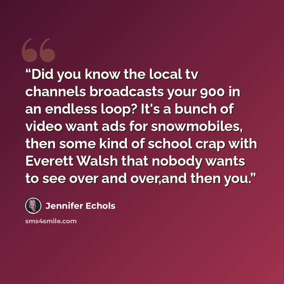 “Did you know the local tv channels broadcasts your 900 in an endless loop? It's a bunch of video want ads for snowmobiles, then some kind of school crap with Everett Walsh that nobody wants to see over and over,and then you.” quote by Jennifer Echols