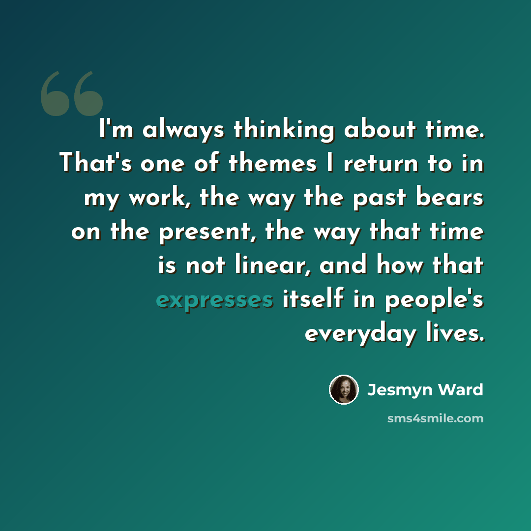 “I'm always thinking about time. That's one of themes I return to in my work, the way the past bears on the present, the way that time is not linear, and how that expresses itself in people's everyday lives.” quote by Jesmyn Ward
