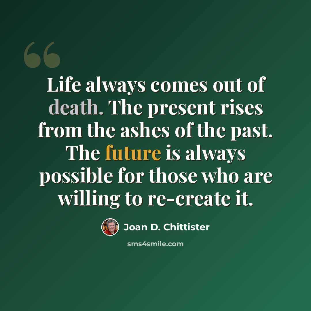 “Life always comes out of death. The present rises from the ashes of the past. The future is always possible for those who are willing to re-create it.” quote by Joan D. Chittister
