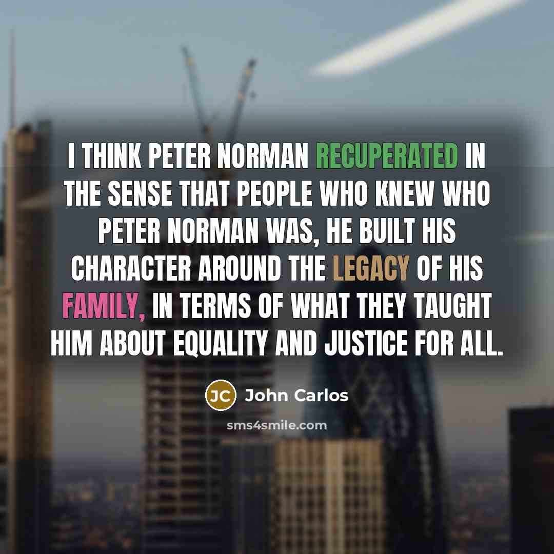 “I think Peter Norman recuperated in the sense that people who knew who Peter Norman was, he built his character around the legacy of his family, in terms of what they taught him about equality and justice for all.” quote by John Carlos