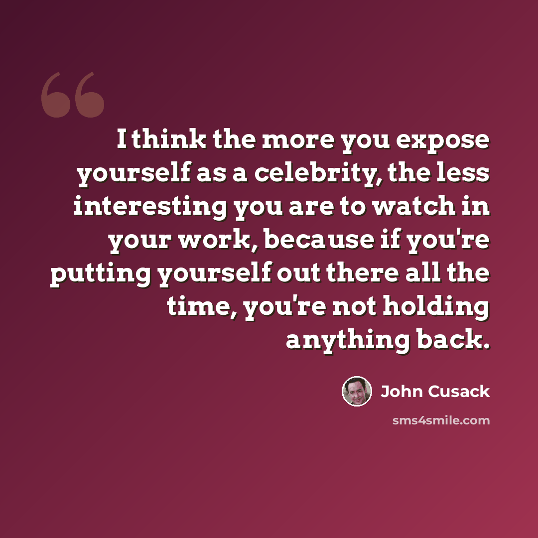 “I think the more you expose yourself as a celebrity, the less interesting you are to watch in your work, because if you're putting yourself out there all the time, you're not holding anything back.” quote by John Cusack