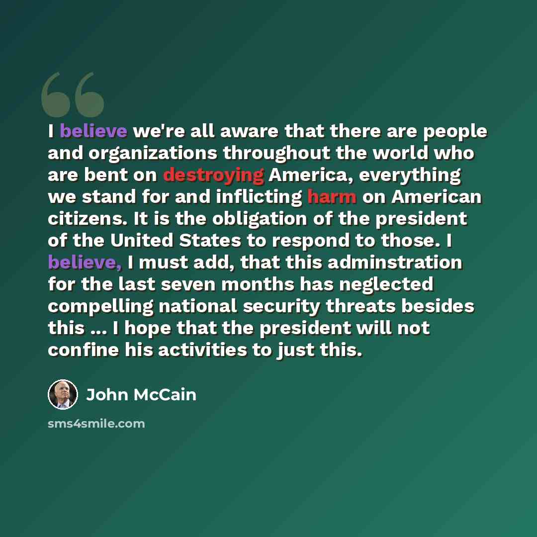 “I believe we're all aware that there are people and organizations throughout the world who are bent on destroying America, everything we stand for and inflicting harm on American citizens. It is the obligation of the president of the United States to respond to those. I believe, I must add, that…” quote by John McCain