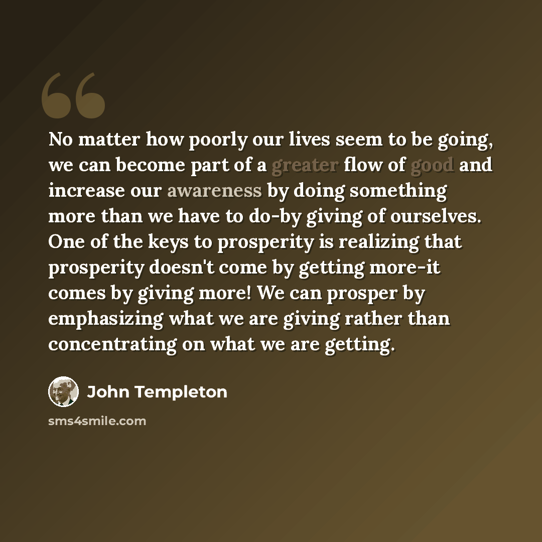 “No matter how poorly our lives seem to be going, we can become part of a greater flow of good and increase our awareness by doing something more than we have to do-by giving of ourselves. One of the keys to prosperity is realizing that prosperity doesn't come by getting more-it comes by giving…” quote by John Templeton
