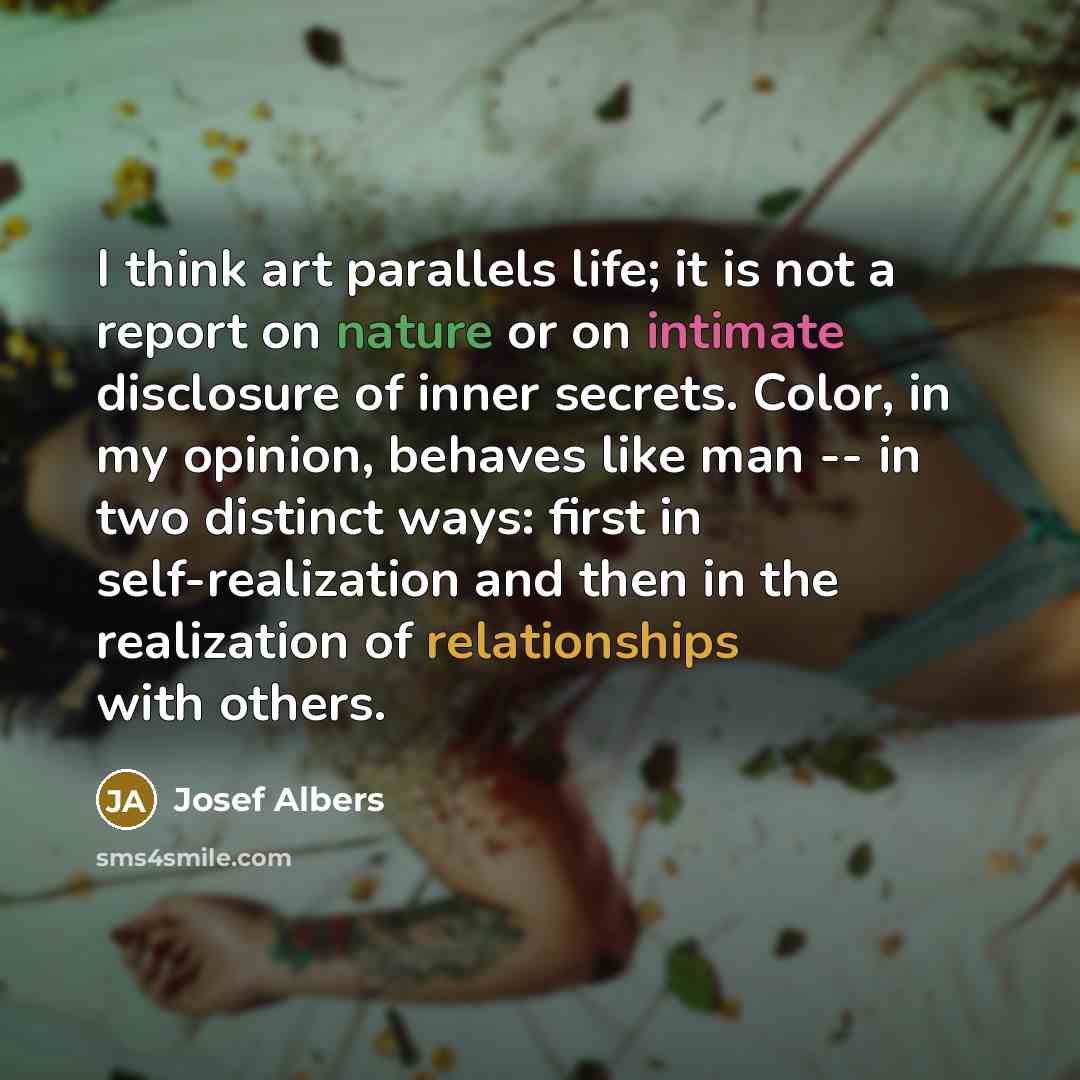 “I think art parallels life; it is not a report on nature or on intimate disclosure of inner secrets. Color, in my opinion, behaves like man -- in two distinct ways: first in self-realization and then in the realization of relationships with others.” quote by Josef Albers