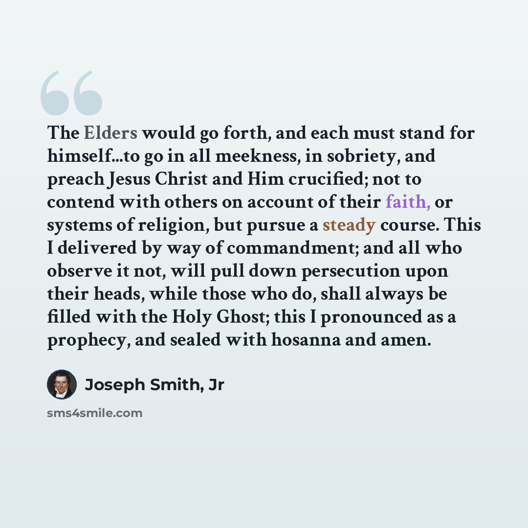 “The Elders would go forth, and each must stand for himself...to go in all meekness, in sobriety, and preach Jesus Christ and Him crucified; not to contend with others on account of their faith, or systems of religion, but pursue a steady course. This I delivered by way of commandment; and all who…” quote by Joseph Smith, Jr