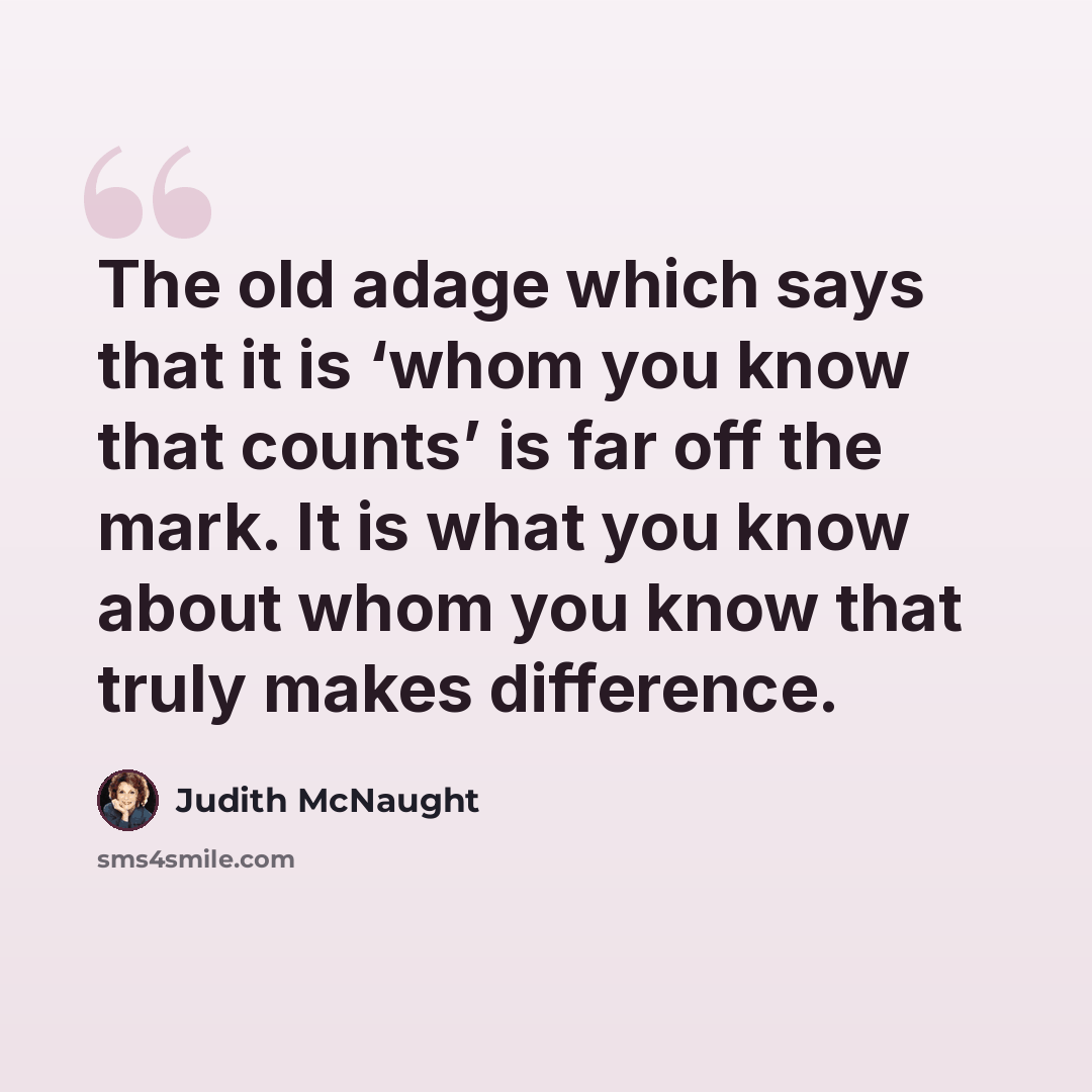 “The old adage which says that it is ‘whom you know that counts’ is far off the mark. It is what you know about whom you know that truly makes difference.” quote by Judith McNaught