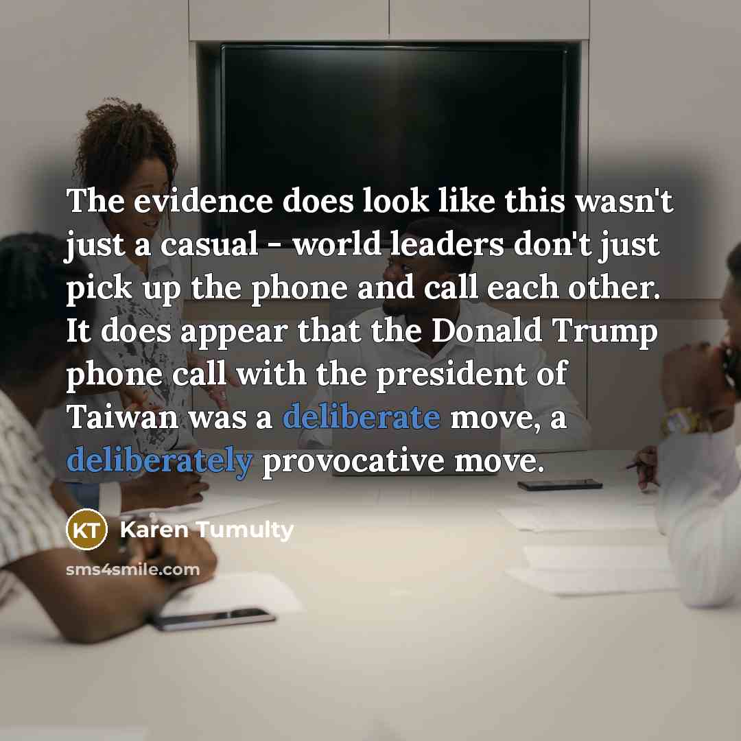 “The evidence does look like this wasn't just a casual - world leaders don't just pick up the phone and call each other. It does appear that the Donald Trump phone call with the president of Taiwan was a deliberate move, a deliberately provocative move.” quote by Karen Tumulty