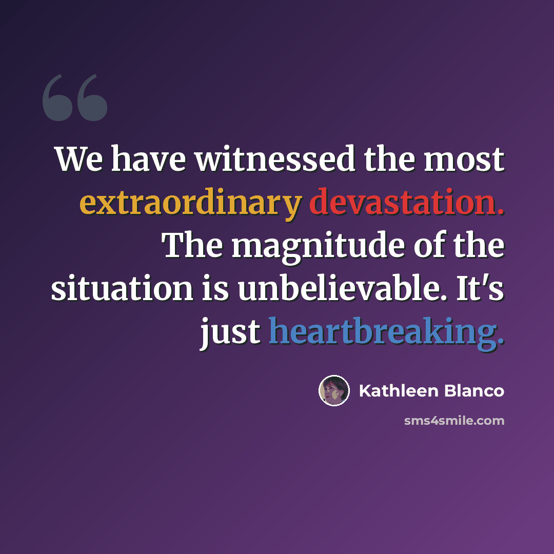 “We have witnessed the most extraordinary devastation. The magnitude of the situation is unbelievable. It's just heartbreaking.” quote by Kathleen Blanco