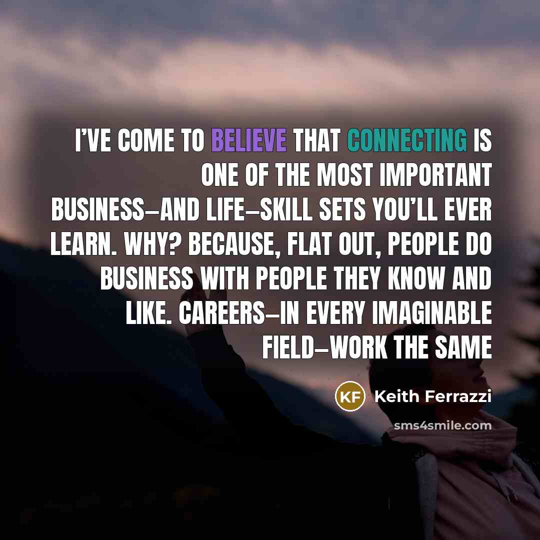 “I’ve come to believe that connecting is one of the most important business—and life—skill sets you’ll ever learn. Why? Because, flat out, people do business with people they know and like. Careers—in every imaginable field—work the same” quote by Keith Ferrazzi