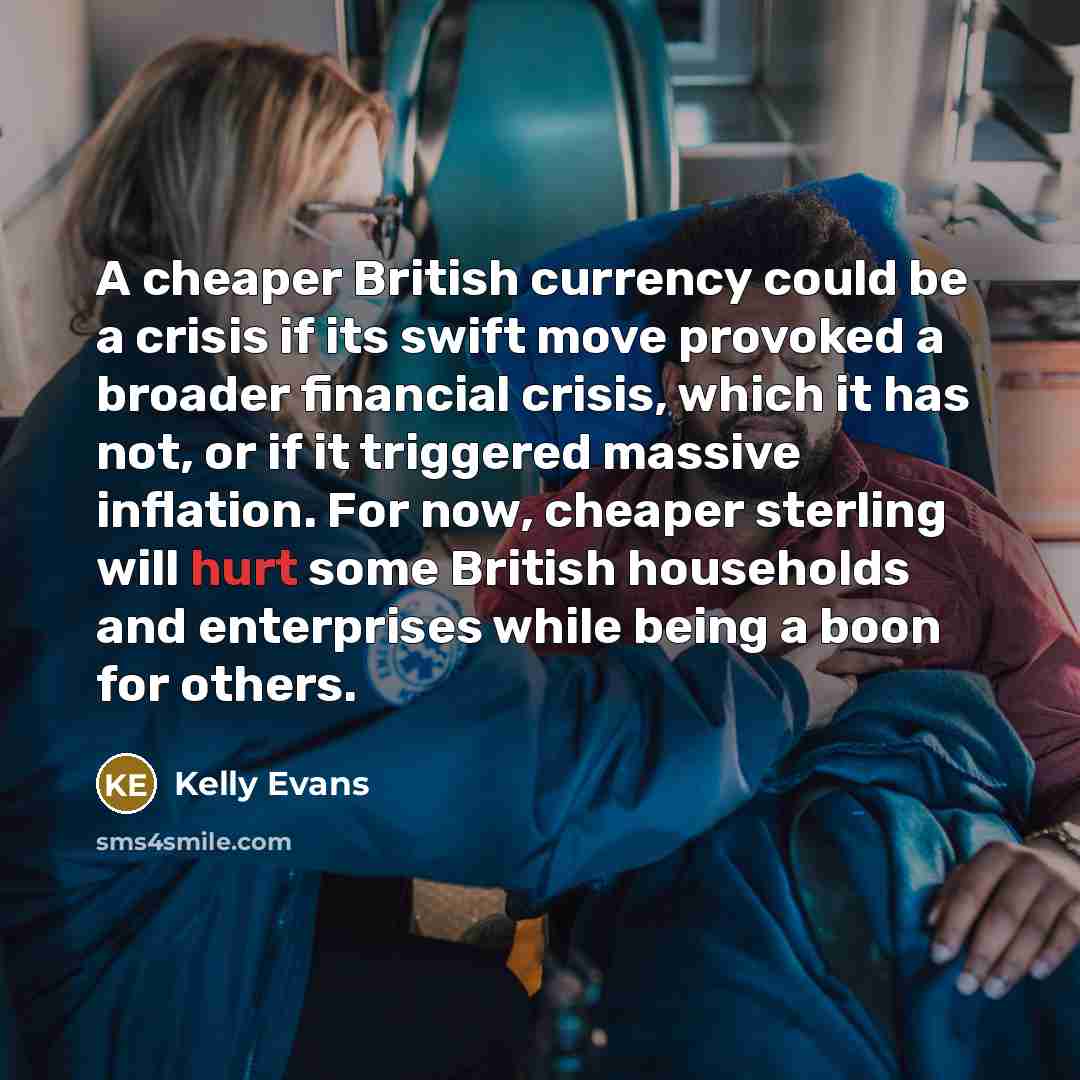 “A cheaper British currency could be a crisis if its swift move provoked a broader financial crisis, which it has not, or if it triggered massive inflation. For now, cheaper sterling will hurt some British households and enterprises while being a boon for others.” quote by Kelly Evans