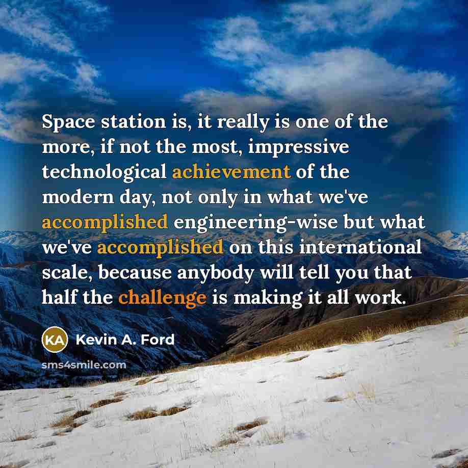 “Space station is, it really is one of the more, if not the most, impressive technological achievement of the modern day, not only in what we've accomplished engineering-wise but what we've accomplished on this international scale, because anybody will tell you that half the challenge is making it…” quote by Kevin A. Ford