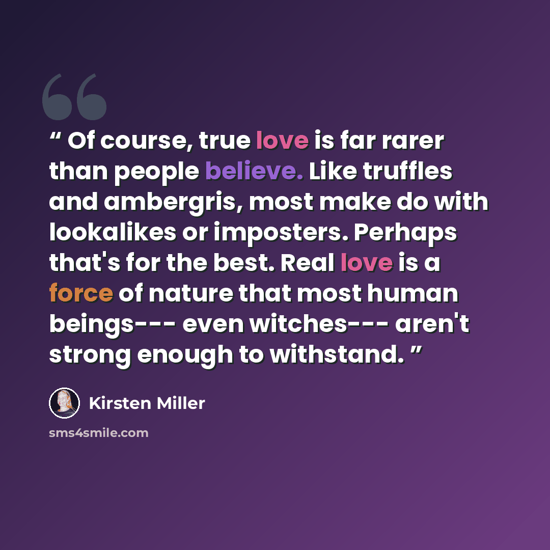 “Of course, true love is far rarer than people believe. Like truffles and ambergris, most make do with lookalikes or imposters. Perhaps that's for the best. Real love is a force of nature that most human beings--- even witches--- aren't strong enough to withstand.” quote by Kirsten Miller