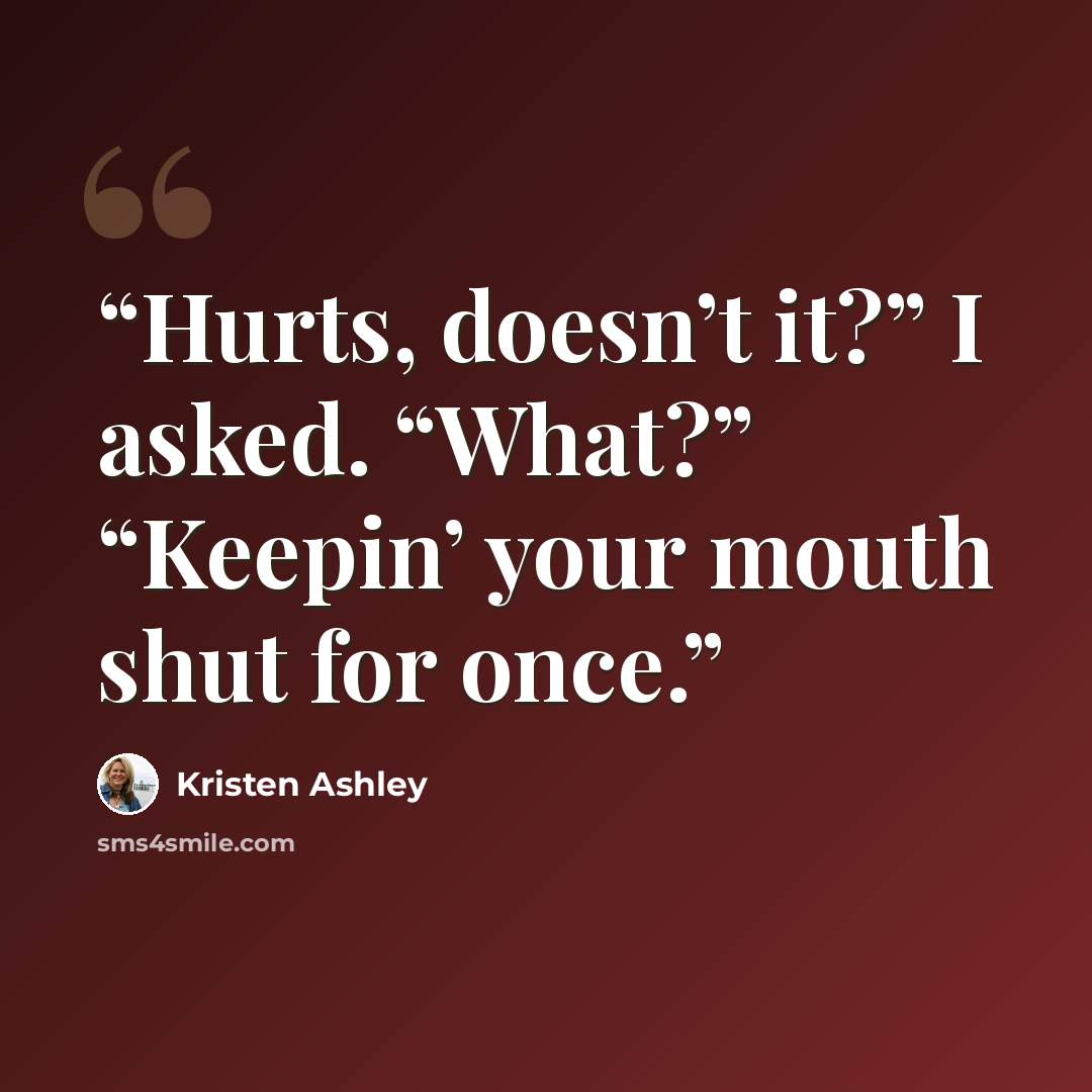 “Hurts, doesn’t it?” I asked. “What?” “Keepin’ your mouth shut for once.” quote by Kristen Ashley