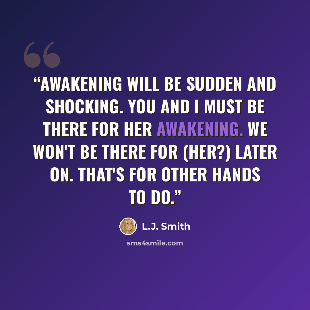 “Awakening will be sudden and shocking. You and I must be there for her awakening. We won't be there for (her?) later on. That's for other hands to do.” quote by L.J. Smith