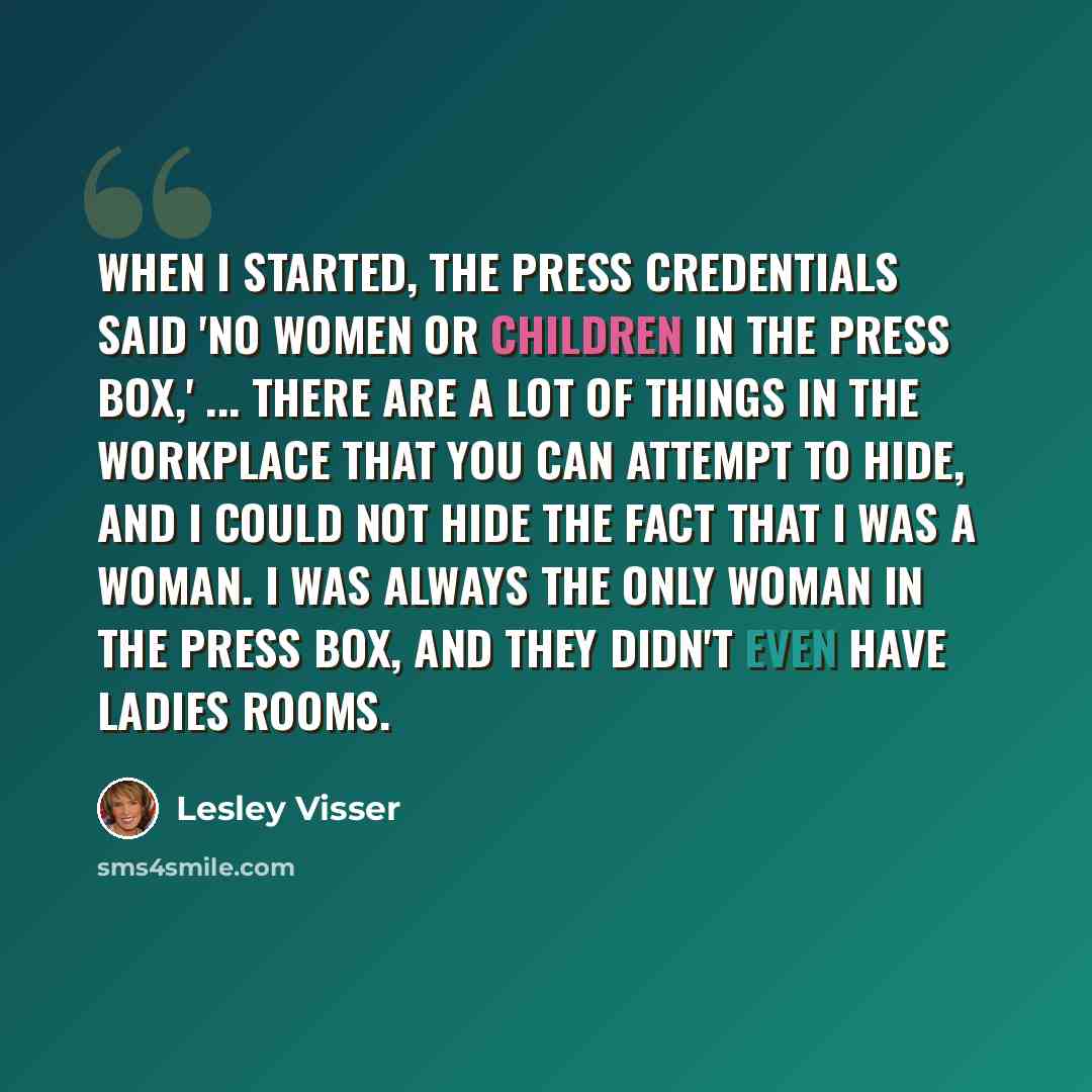 “When I started, the press credentials said 'No women or children in the press box,' ... There are a lot of things in the workplace that you can attempt to hide, and I could not hide the fact that I was a woman. I was always the only woman in the press box, and they didn't even have ladies rooms.” quote by Lesley Visser