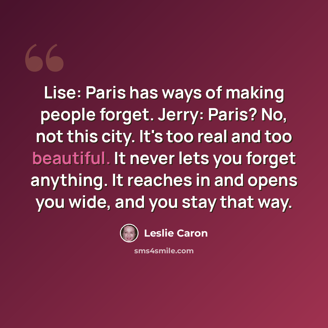 “Lise: Paris has ways of making people forget. Jerry: Paris? No, not this city. It's too real and too beautiful. It never lets you forget anything. It reaches in and opens you wide, and you stay that way.” quote by Leslie Caron