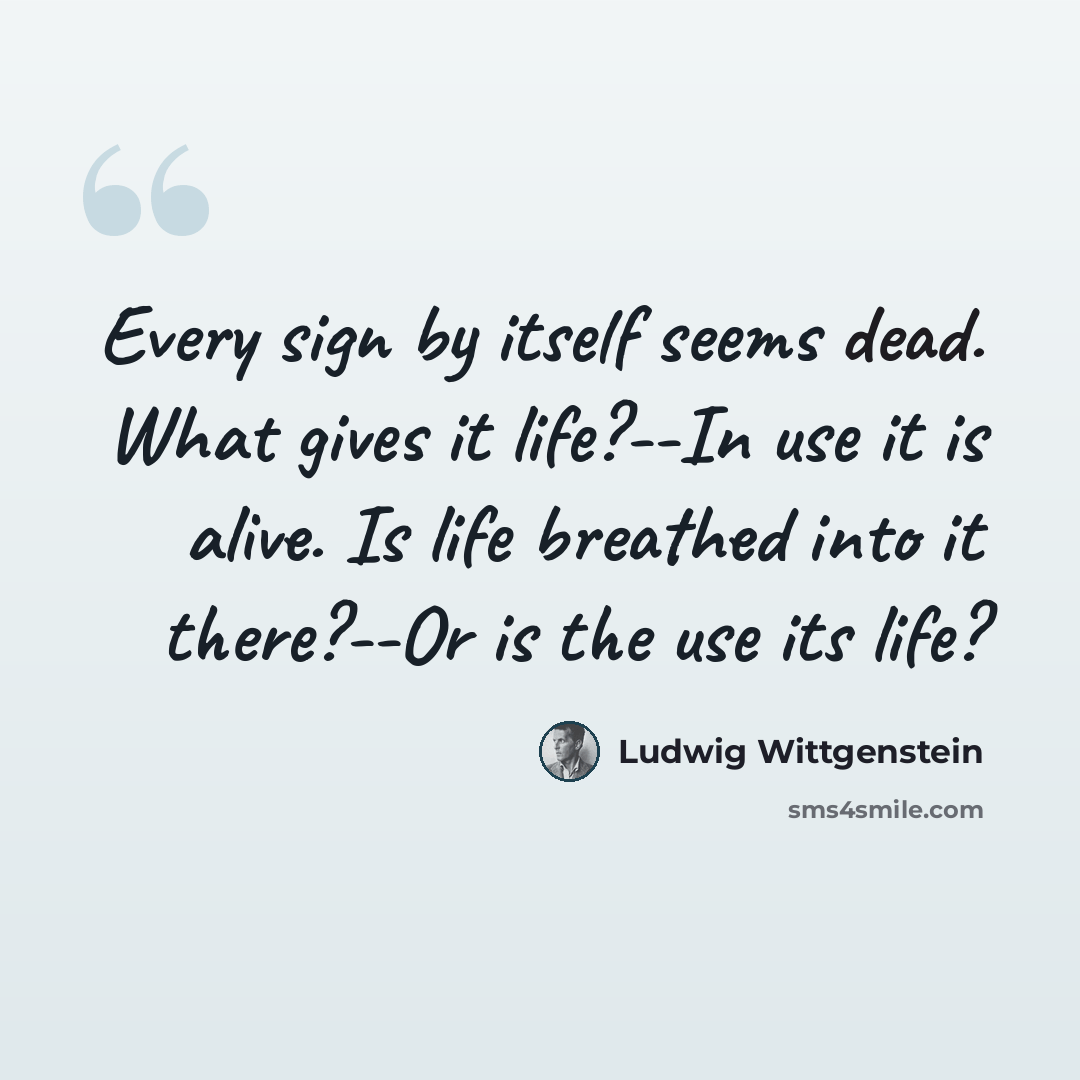 “Every sign by itself seems dead. What gives it life?--In use it is alive. Is life breathed into it there?--Or is the use its life?” quote by Ludwig Wittgenstein