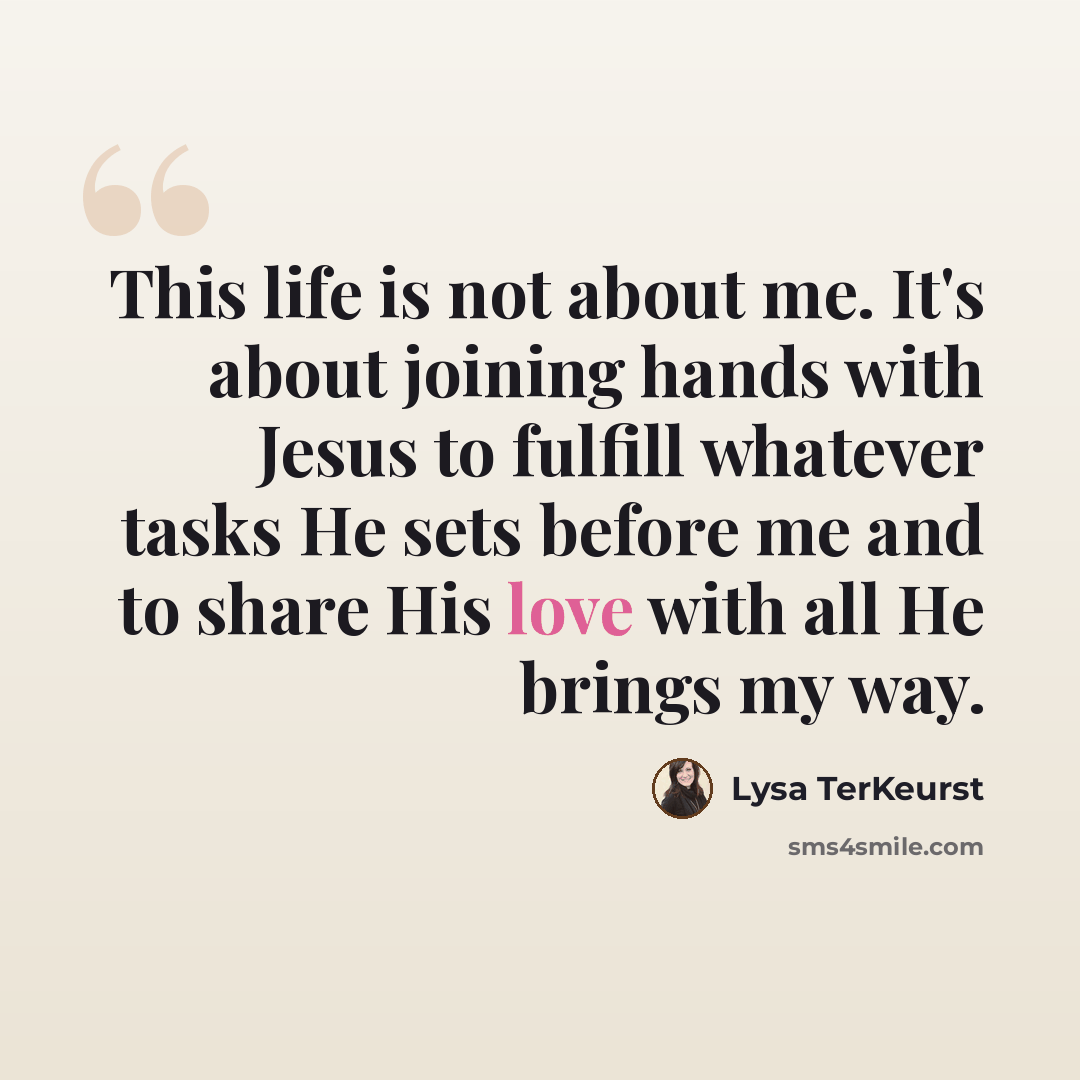 “This life is not about me. It's about joining hands with Jesus to fulfill whatever tasks He sets before me and to share His love with all He brings my way.” quote by Lysa TerKeurst