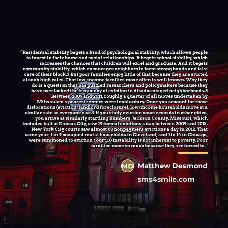 “Residential stability begets a kind of psychological stability, which allows people to invest in their home and social relationships. It begets school stability, which increases the chances that children will excel and graduate. And it begets community stability, which encourages neighbors to form…” quote by Matthew Desmond