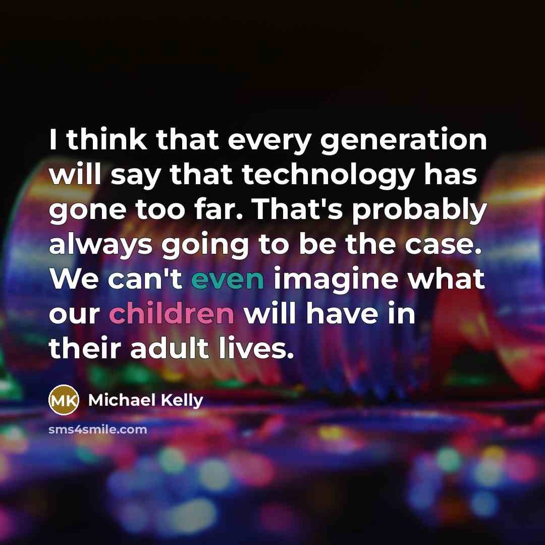 “I think that every generation will say that technology has gone too far. That's probably always going to be the case. We can't even imagine what our children will have in their adult lives.” quote by Michael Kelly