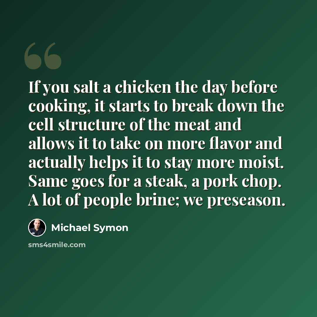 “If you salt a chicken the day before cooking, it starts to break down the cell structure of the meat and allows it to take on more flavor and actually helps it to stay more moist. Same goes for a steak, a pork chop. A lot of people brine; we preseason.” quote by Michael Symon