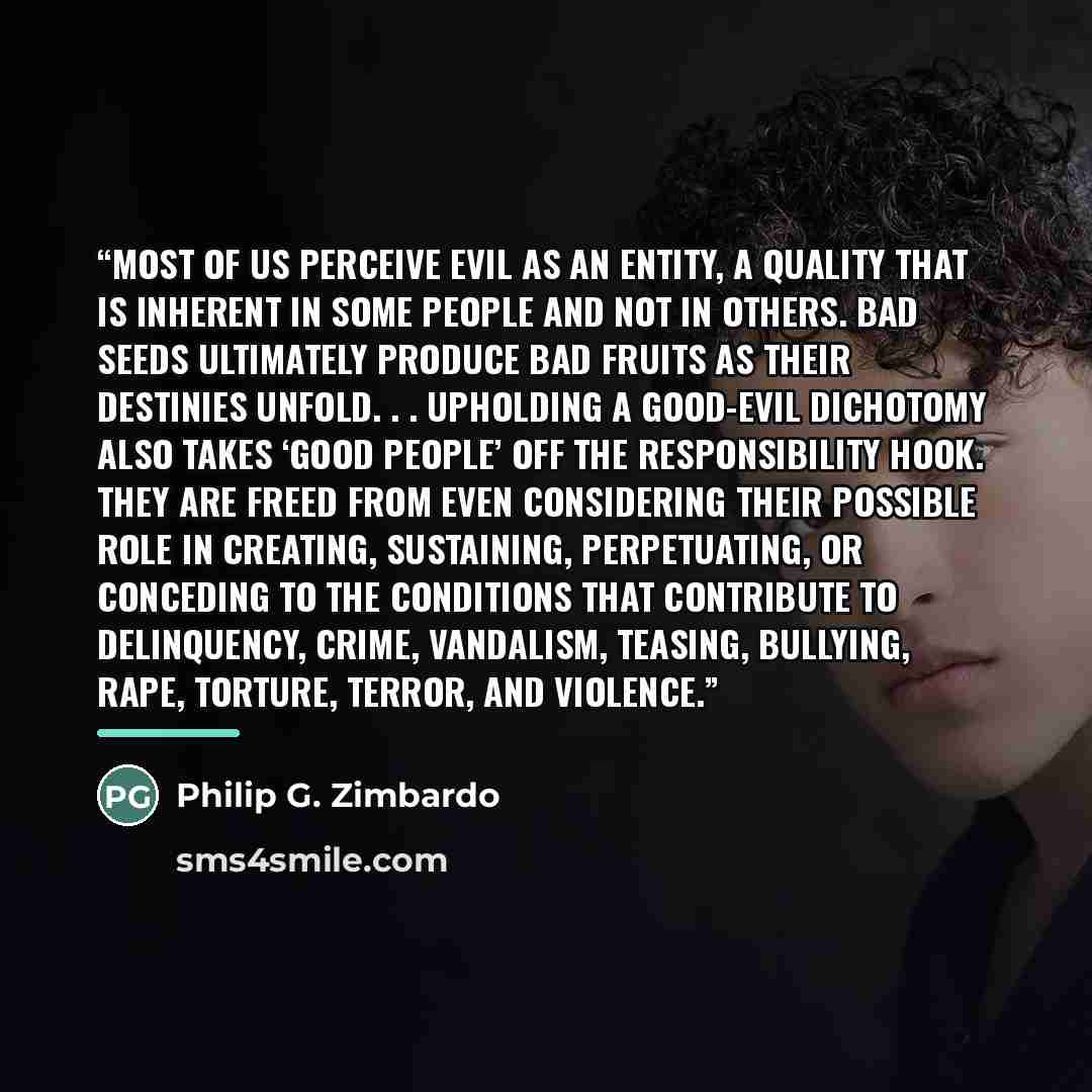 “Most of us perceive Evil as an entity, a quality that is inherent in some people and not in others. Bad seeds ultimately produce bad fruits as their destinies unfold. . . Upholding a Good-Evil dichotomy also takes ‘good people’ off the responsibility hook. They are freed from even considering…” quote by Philip G. Zimbardo