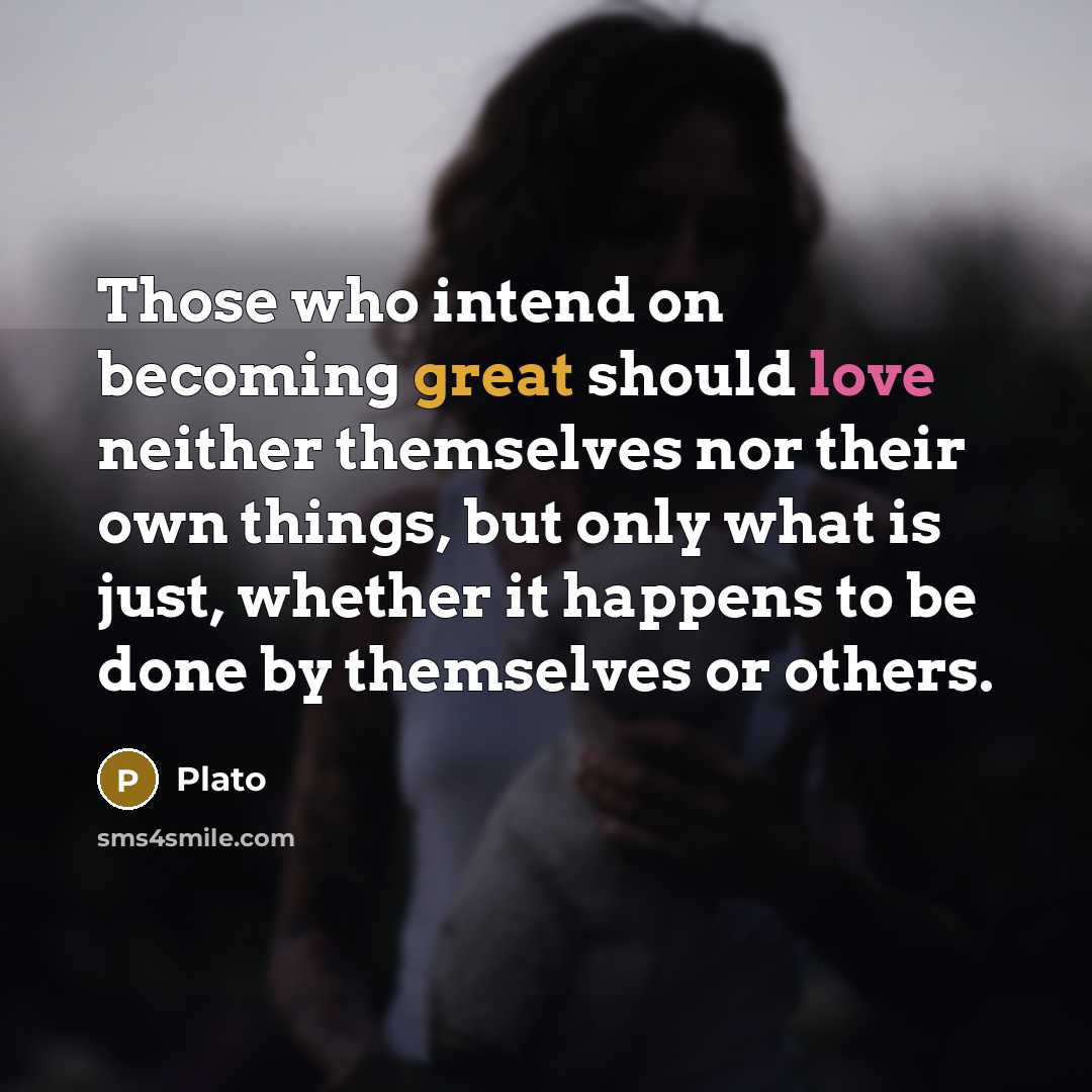“Those who intend on becoming great should love neither themselves nor their own things, but only what is just, whether it happens to be done by themselves or others.” quote by Plato