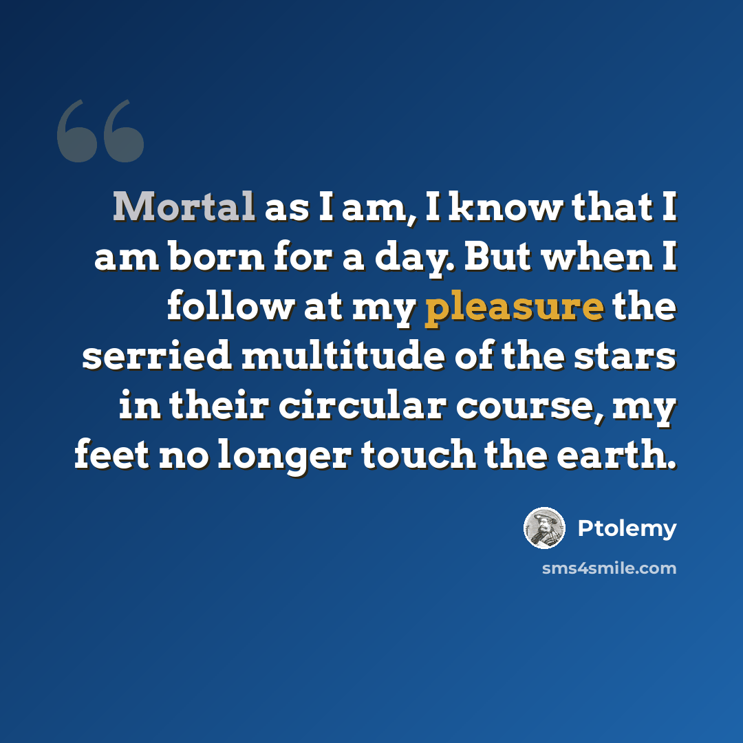 “Mortal as I am, I know that I am born for a day. But when I follow at my pleasure the serried multitude of the stars in their circular course, my feet no longer touch the earth.” quote by Ptolemy