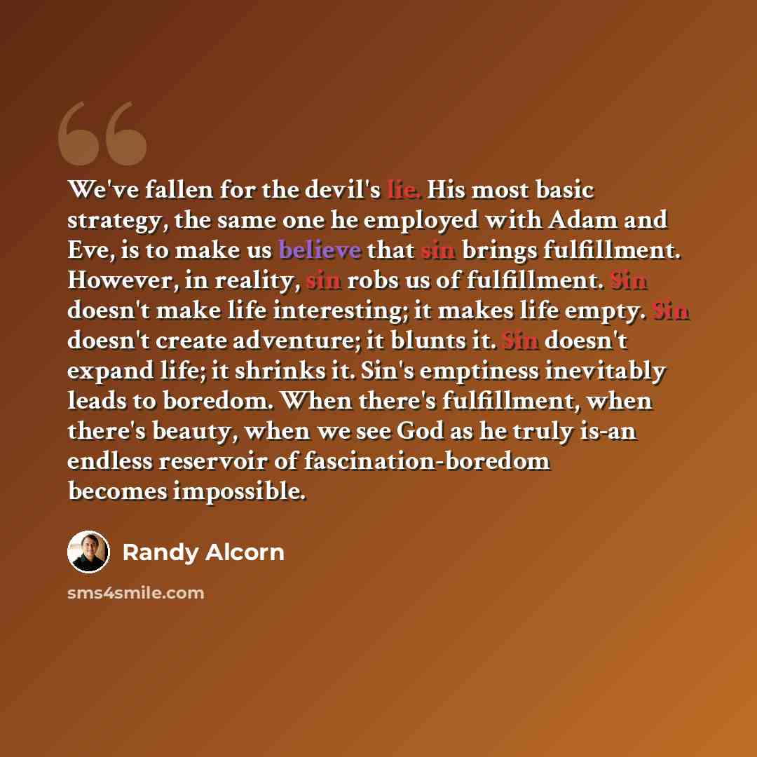 “We've fallen for the devil's lie. His most basic strategy, the same one he employed with Adam and Eve, is to make us believe that sin brings fulfillment. However, in reality, sin robs us of fulfillment. Sin doesn't make life interesting; it makes life empty. Sin doesn't create adventure; it blunts…” quote by Randy Alcorn