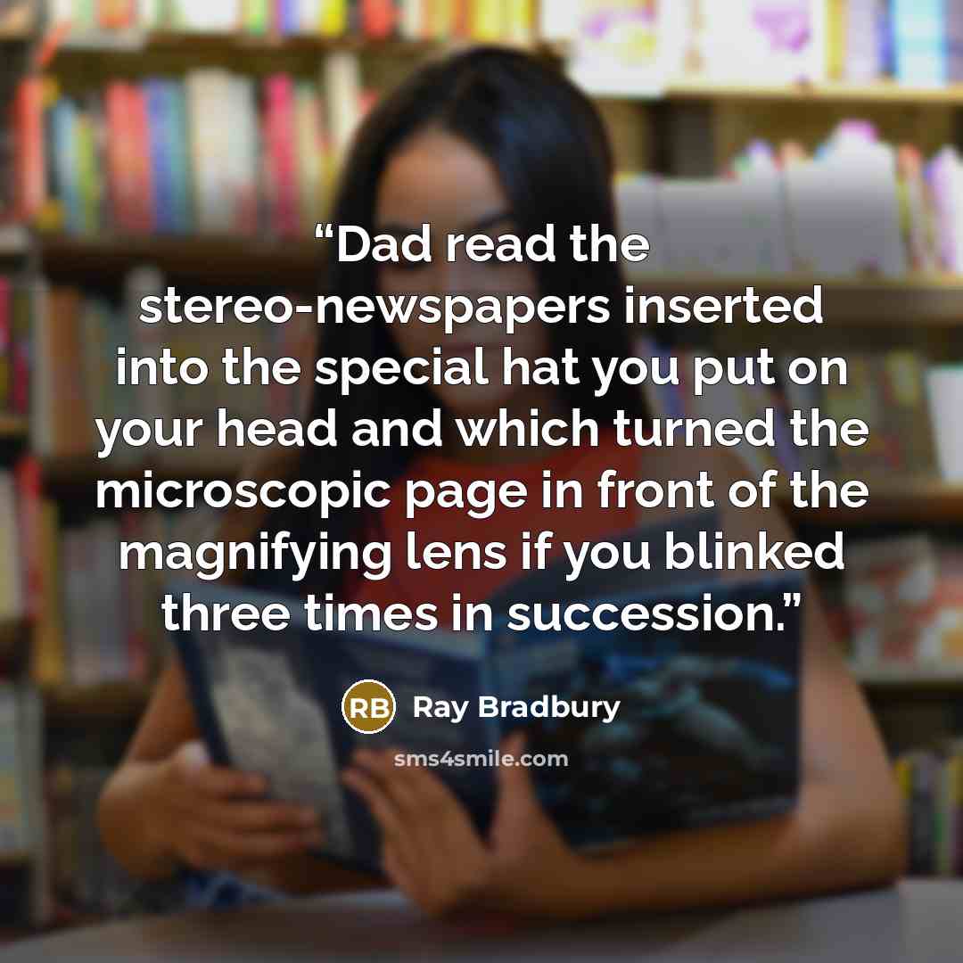 “Dad read the stereo-newspapers inserted into the special hat you put on your head and which turned the microscopic page in front of the magnifying lens if you blinked three times in succession.” quote by Ray Bradbury