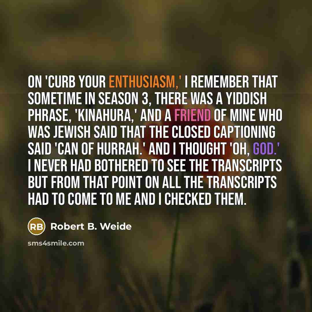 “On 'Curb Your Enthusiasm,' I remember that sometime in Season 3, there was a Yiddish phrase, 'Kinahura,' and a friend of mine who was Jewish said that the closed captioning said 'Can of Hurrah.' And I thought 'Oh, God.' I never had bothered to see the transcripts but from that point on all the…” quote by Robert B. Weide