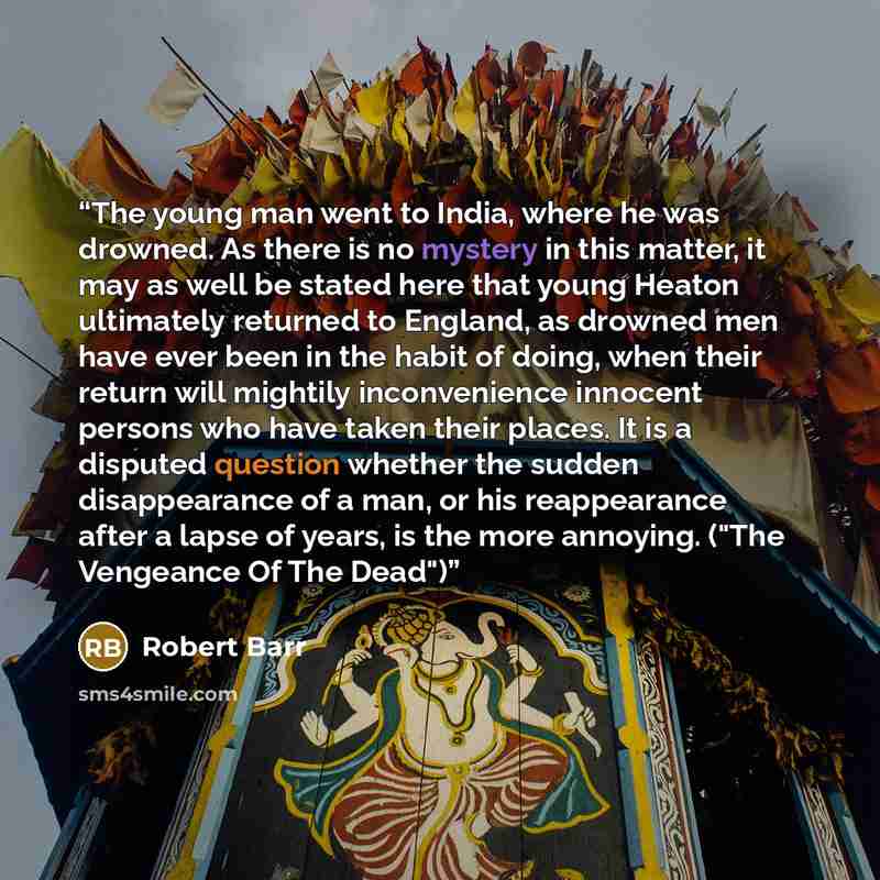 “The young man went to India, where he was drowned. As there is no mystery in this matter, it may as well be stated here that young Heaton ultimately returned to England, as drowned men have ever been in the habit of doing, when their return will mightily inconvenience innocent persons who have…” quote by Robert Barr