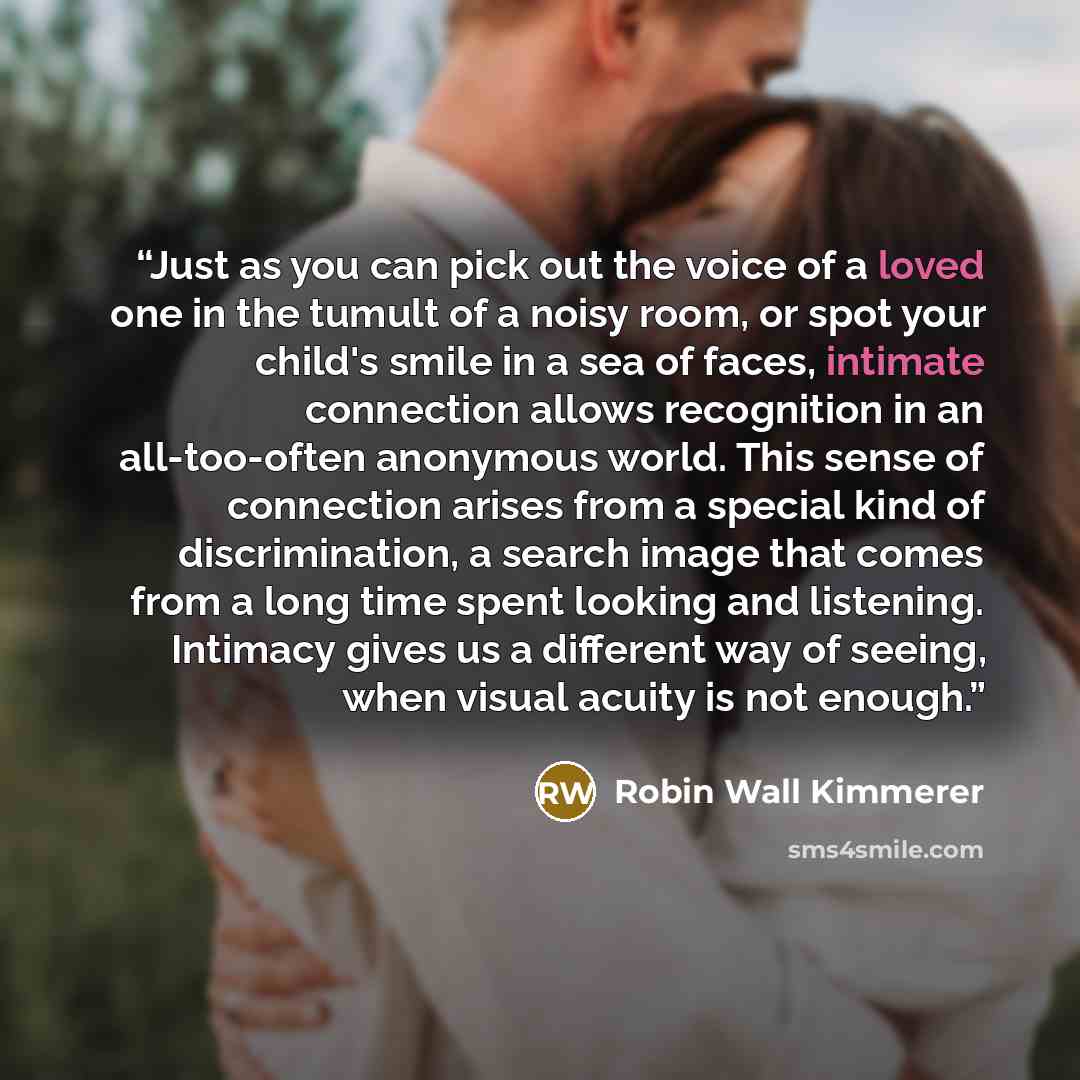 “Just as you can pick out the voice of a loved one in the tumult of a noisy room, or spot your child's smile in a sea of faces, intimate connection allows recognition in an all-too-often anonymous world. This sense of connection arises from a special kind of discrimination, a search image that…” quote by Robin Wall Kimmerer