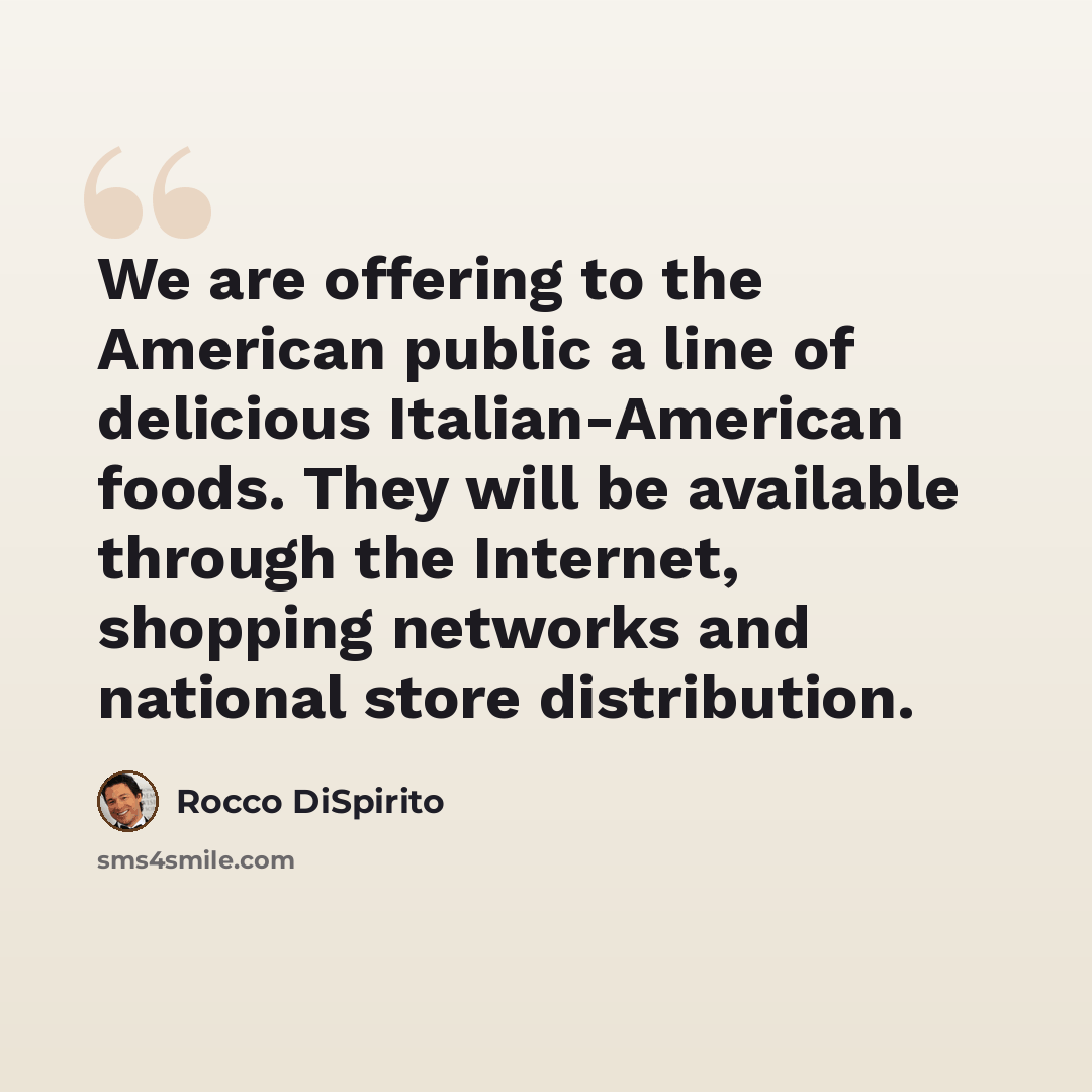 “We are offering to the American public a line of delicious Italian-American foods. They will be available through the Internet, shopping networks and national store distribution.” quote by Rocco DiSpirito