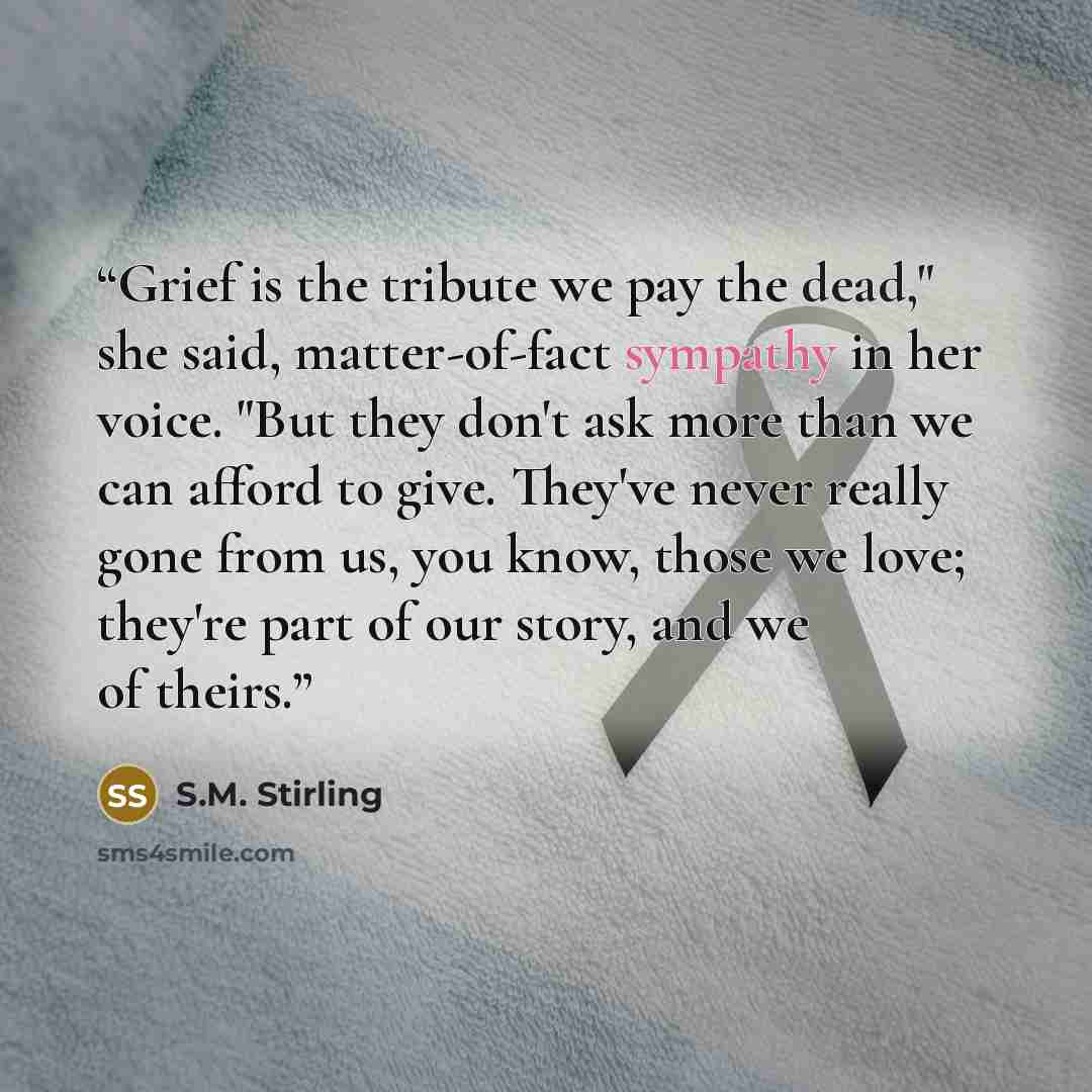 “Grief is the tribute we pay the dead," she said, matter-of-fact sympathy in her voice. "But they don't ask more than we can afford to give. They've never really gone from us, you know, those we love; they're part of our story, and we of theirs.” quote by S.M. Stirling