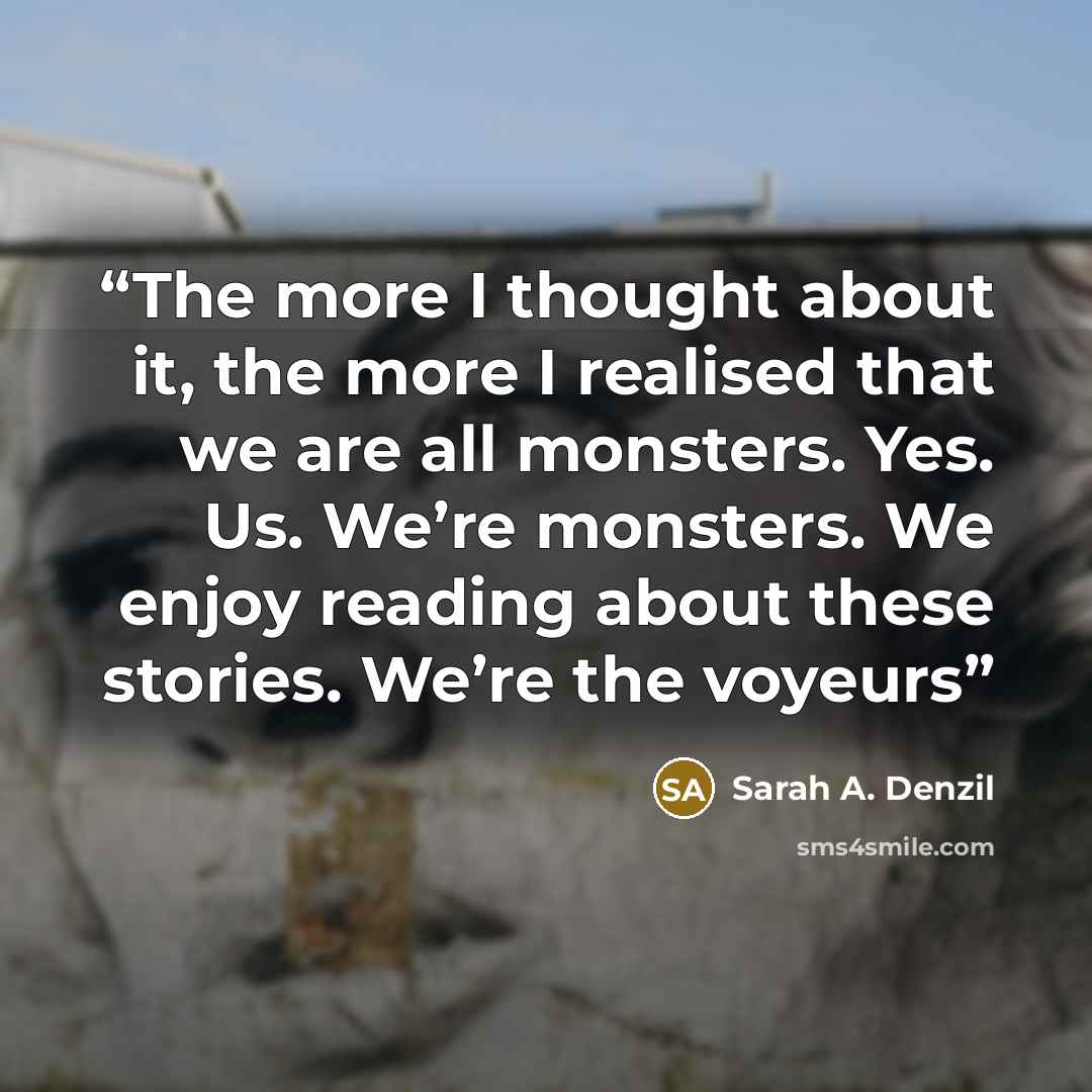 “The more I thought about it, the more I realised that we are all monsters. Yes. Us. We’re monsters. We enjoy reading about these stories. We’re the voyeurs” quote by Sarah A. Denzil