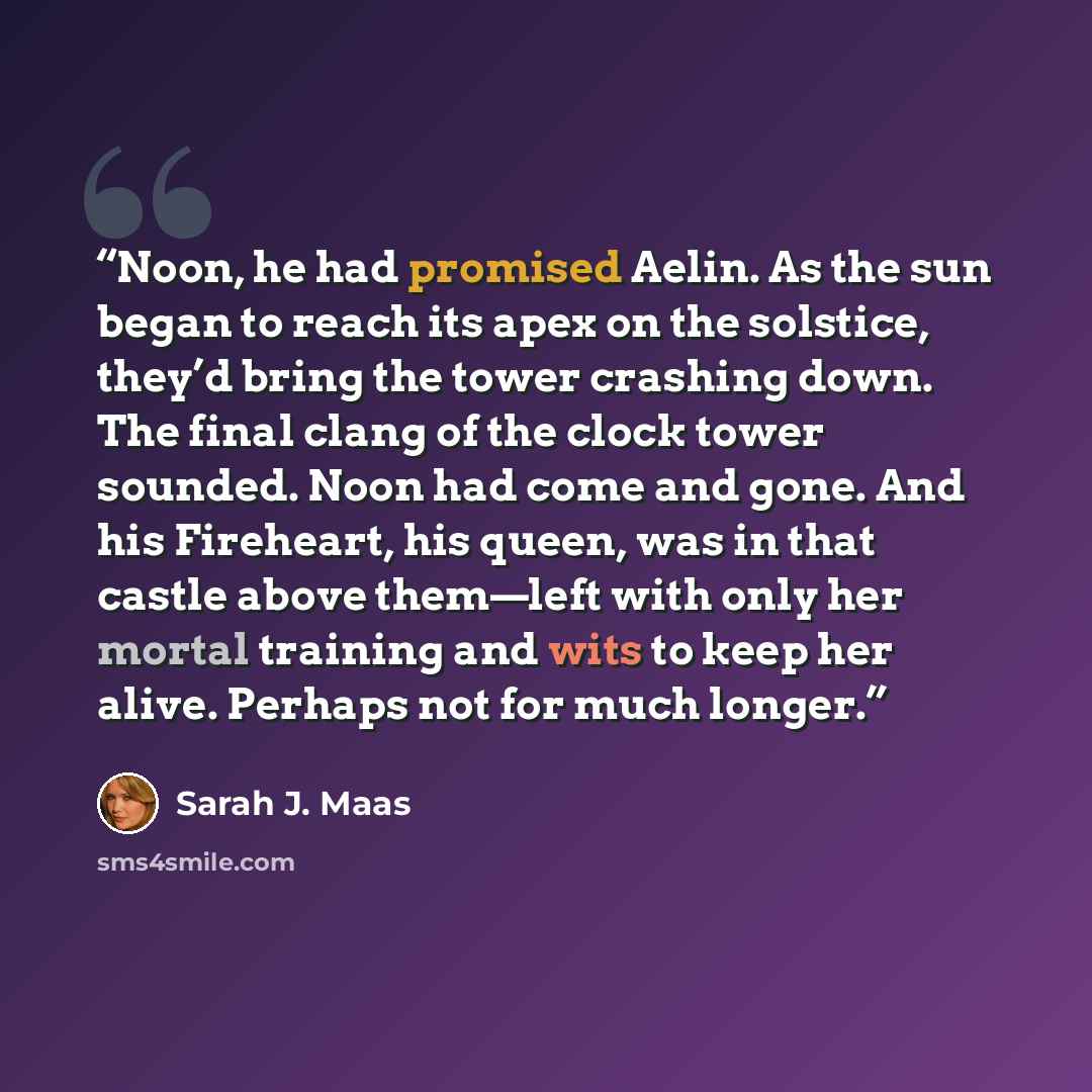 “Noon, he had promised Aelin. As the sun began to reach its apex on the solstice, they’d bring the tower crashing down. The final clang of the clock tower sounded. Noon had come and gone. And his Fireheart, his queen, was in that castle above them—left with only her mortal training and wits to keep…” quote by Sarah J. Maas