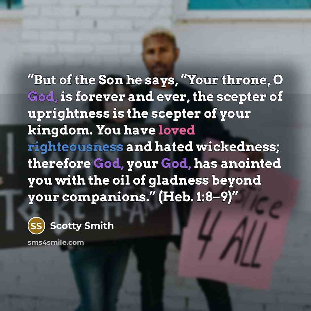 “But of the Son he says, “Your throne, O God, is forever and ever, the scepter of uprightness is the scepter of your kingdom. You have loved righteousness and hated wickedness; therefore God, your God, has anointed you with the oil of gladness beyond your companions.” (Heb. 1:8–9)” quote by Scotty Smith