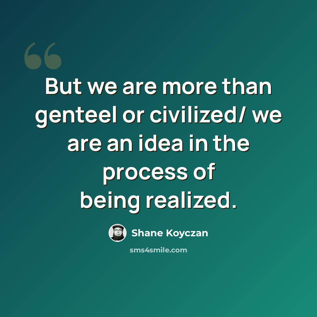 “But we are more than genteel or civilized/ we are an idea in the process of being realized.” quote by Shane Koyczan