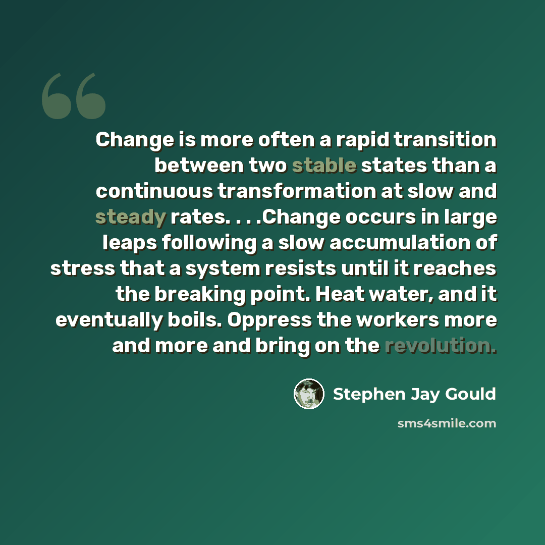 “Change is more often a rapid transition between two stable states than a continuous transformation at slow and steady rates. . . .Change occurs in large leaps following a slow accumulation of stress that a system resists until it reaches the breaking point. Heat water, and it eventually boils…” quote by Stephen Jay Gould