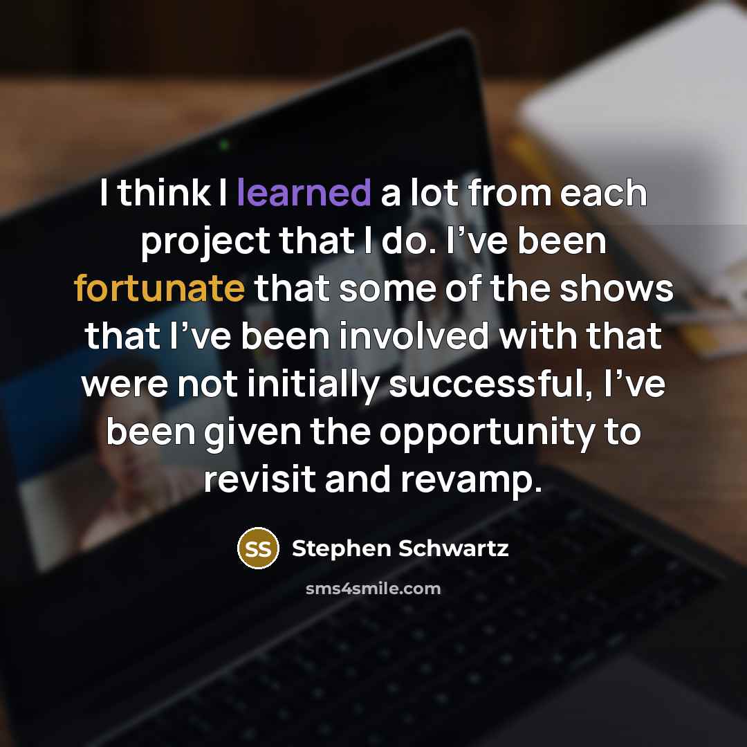 “I think I learned a lot from each project that I do. I've been fortunate that some of the shows that I've been involved with that were not initially successful, I've been given the opportunity to revisit and revamp.” quote by Stephen Schwartz