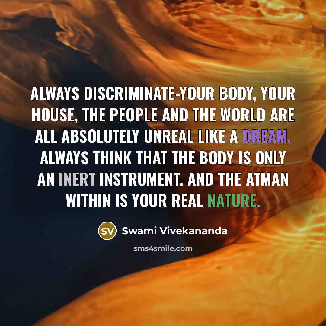 “Always discriminate-your body, your house, the people and the world are all absolutely unreal like a dream. Always think that the body is only an inert instrument. And the Atman within is your real nature.” quote by Swami Vivekananda