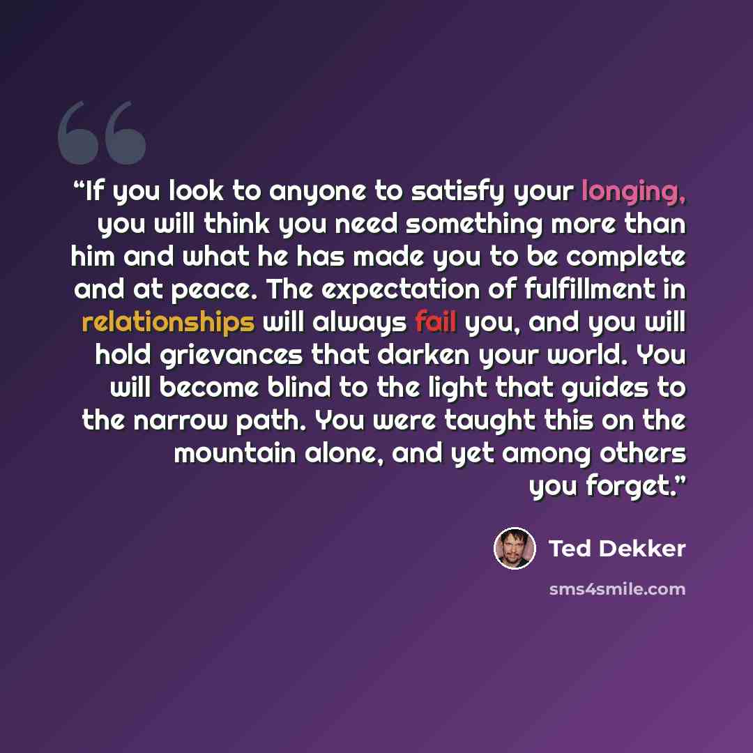“If you look to anyone to satisfy your longing, you will think you need something more than him and what he has made you to be complete and at peace. The expectation of fulfillment in relationships will always fail you, and you will hold grievances that darken your world. You will become blind to…” quote by Ted Dekker