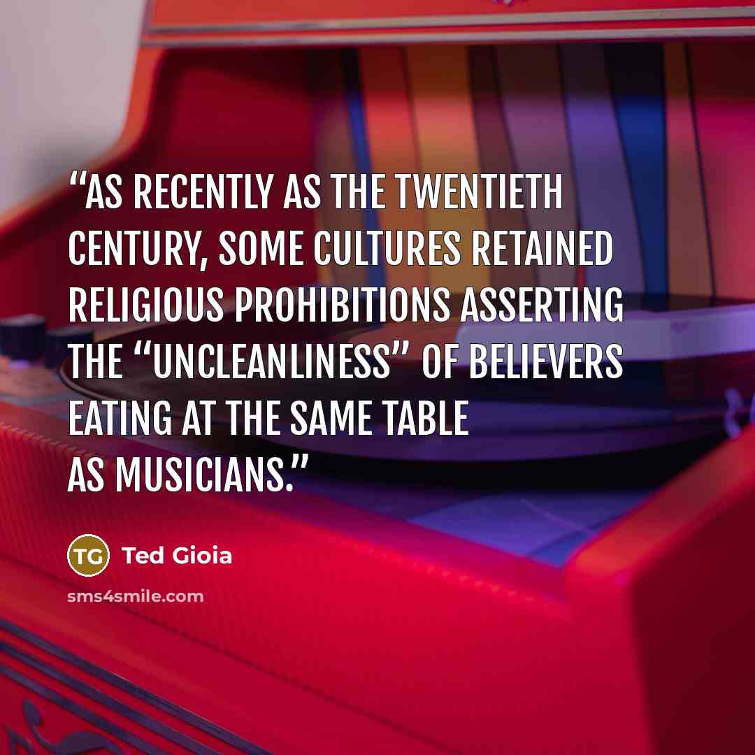 “As recently as the twentieth century, some cultures retained religious prohibitions asserting the “uncleanliness” of believers eating at the same table as musicians.” quote by Ted Gioia