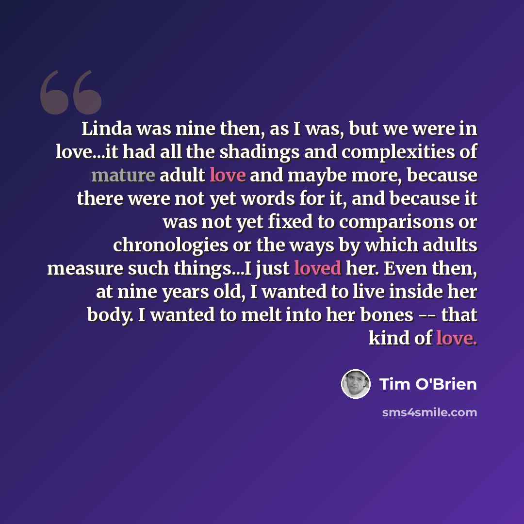 “Linda was nine then, as I was, but we were in love...it had all the shadings and complexities of mature adult love and maybe more, because there were not yet words for it, and because it was not yet fixed to comparisons or chronologies or the ways by which adults measure such things...I just loved…” quote by Tim O'Brien