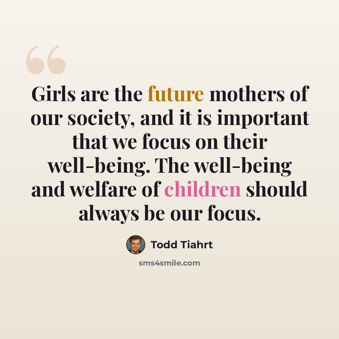 “Girls are the future mothers of our society, and it is important that we focus on their well-being. The well-being and welfare of children should always be our focus.” quote by Todd Tiahrt