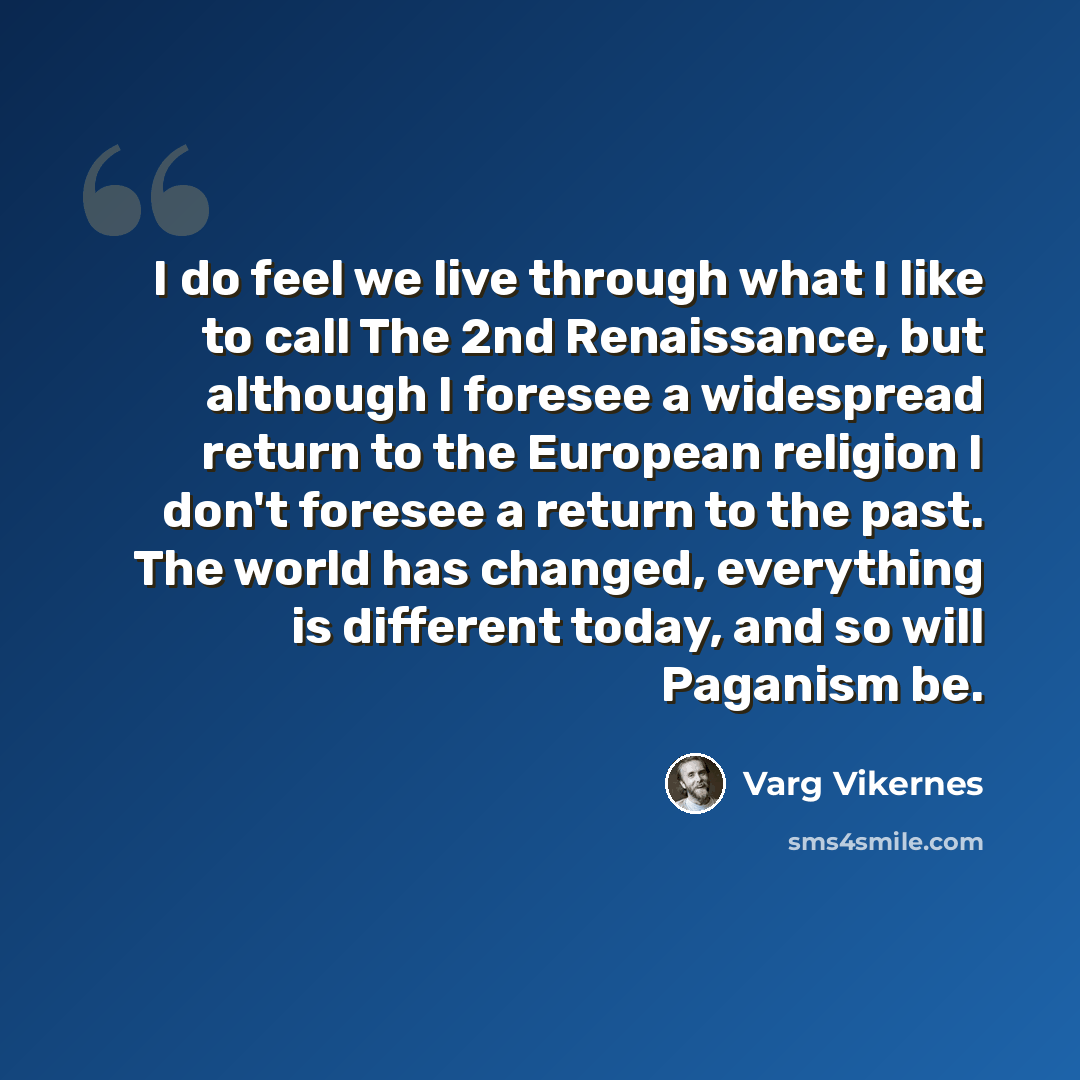 “I do feel we live through what I like to call The 2nd Renaissance, but although I foresee a widespread return to the European religion I don't foresee a return to the past. The world has changed, everything is different today, and so will Paganism be.” quote by Varg Vikernes