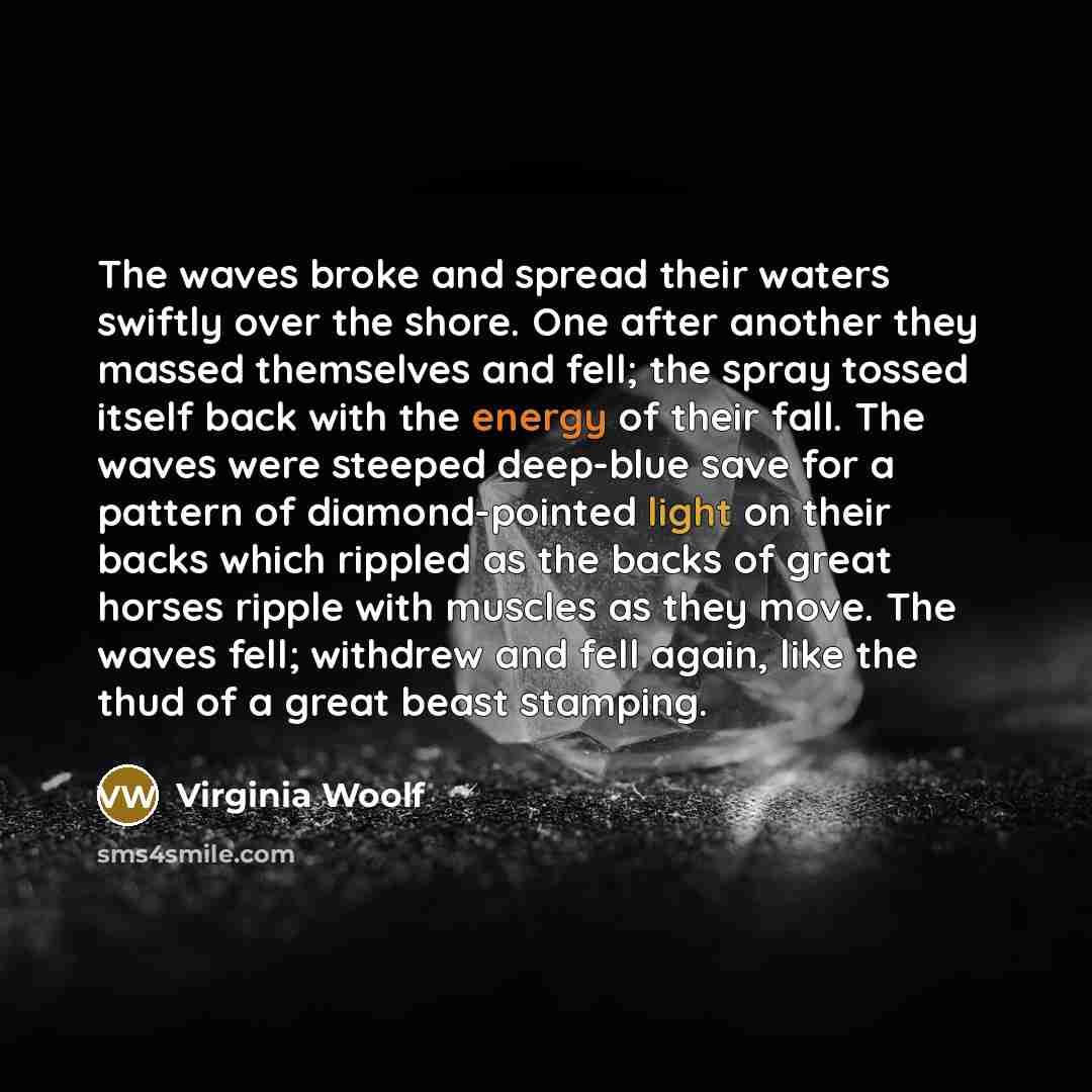 “The waves broke and spread their waters swiftly over the shore. One after another they massed themselves and fell; the spray tossed itself back with the energy of their fall. The waves were steeped deep-blue save for a pattern of diamond-pointed light on their backs which rippled as the backs of…” quote by Virginia Woolf
